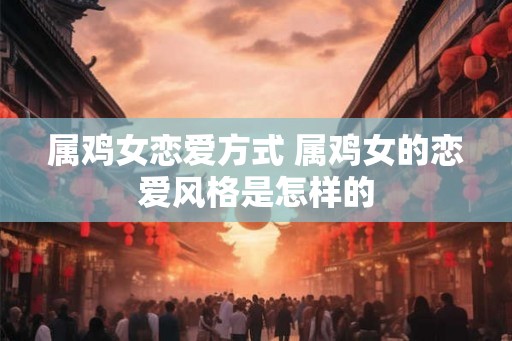 属鸡女恋爱方式 属鸡女的恋爱风格是怎样的