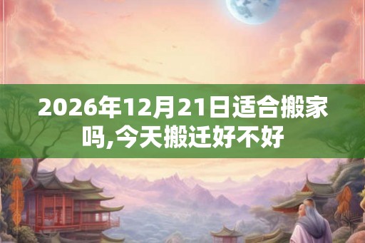 2026年12月21日适合搬家吗,今天搬迁好不好 2026年12月21日适合搬家吗,今天搬迁好不好