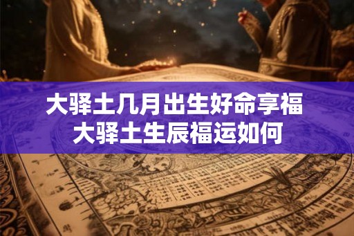 大驿土几月出生好命享福 大驿土生辰福运如何 大驿土几月出生好命享福 大驿土生辰福运如何