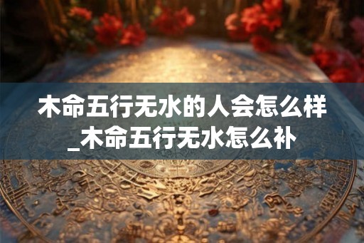 木命五行无水的人会怎么样_木命五行无水怎么补