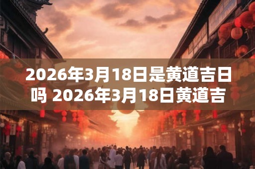 2026年3月18日是黄道吉日吗 2026年3月18日黄道吉日