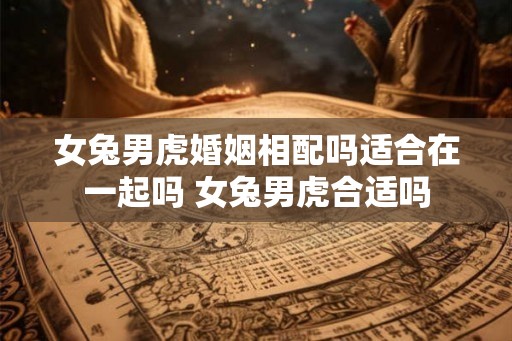 女兔男虎婚姻相配吗适合在一起吗 女兔男虎合适吗