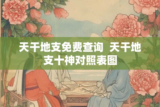 天干地支免费查询  天干地支十神对照表图