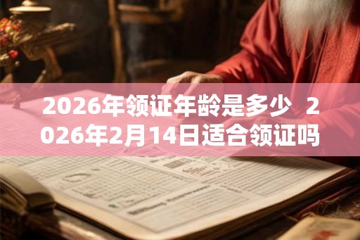 2026年领证年龄是多少  2026年2月14日适合领证吗