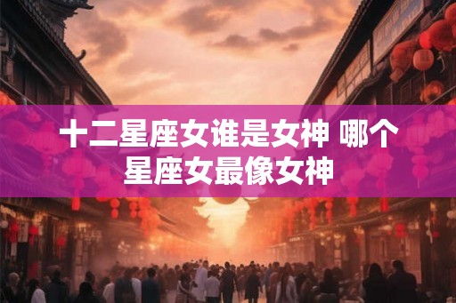 十二星座女谁是女神 哪个星座女最像女神 十二星座女谁是女神 哪个星座女最像女神
