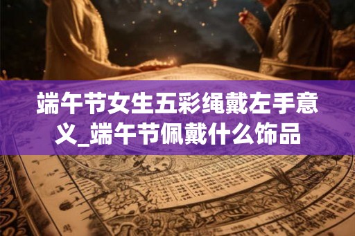 端午节女生五彩绳戴左手意义_端午节佩戴什么饰品