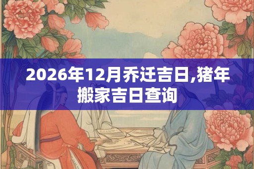 2026年12月乔迁吉日,猪年搬家吉日查询