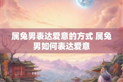 属兔男表达爱意的方式 属兔男如何表达爱意 属兔男表达爱意的方式 属兔男如何表达爱意