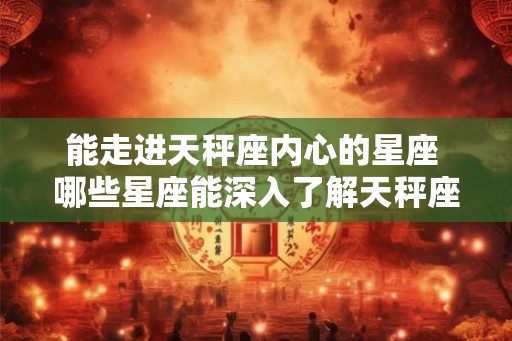 能走进天秤座内心的星座 哪些星座能深入了解天秤座的内心