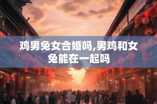 鸡男兔女合婚吗,男鸡和女兔能在一起吗