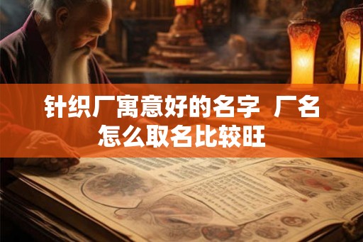针织厂寓意好的名字 厂名怎么取名比较旺 针织厂寓意好的名字 厂名怎么取名比较旺