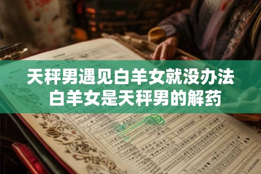 天秤男遇见白羊女就没办法 白羊女是天秤男的解药 天秤男遇见白羊女就没办法 白羊女是天秤男的解药