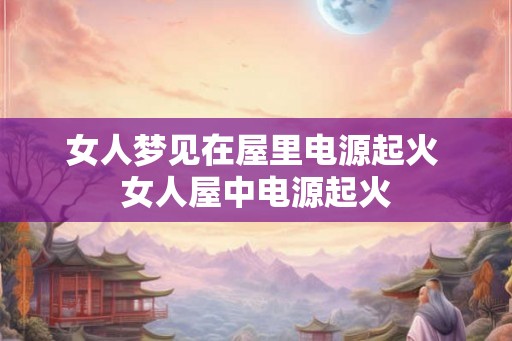 女人梦见在屋里电源起火 女人屋中电源起火