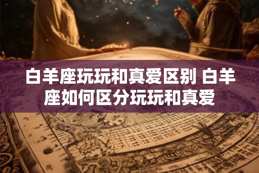 白羊座玩玩和真爱区别 白羊座如何区分玩玩和真爱 白羊座玩玩和真爱区别 白羊座如何区分玩玩和真爱