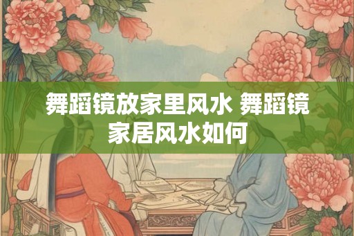 舞蹈镜放家里风水 舞蹈镜家居风水如何