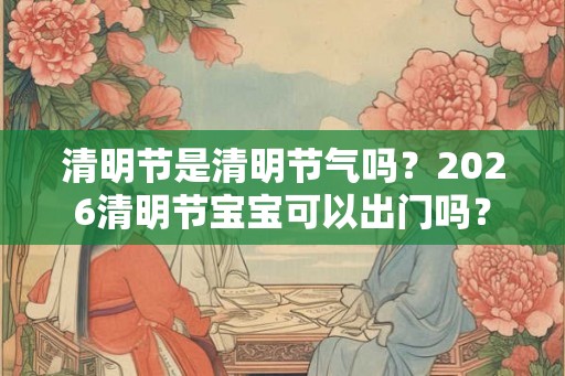 清明节是清明节气吗？2026清明节宝宝可以出门吗？