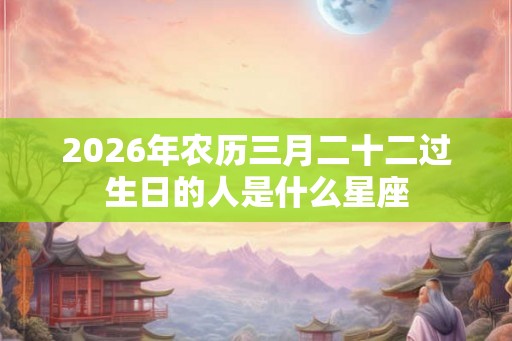 2026年农历三月二十二过生日的人是什么星座