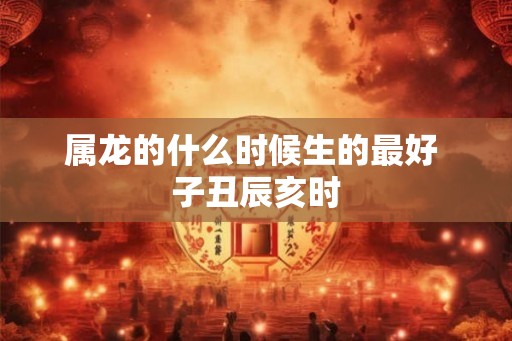 属龙的什么时候生的最好 子丑辰亥时