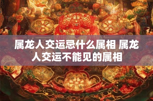 属龙人交运忌什么属相 属龙人交运不能见的属相 属龙人交运忌什么属相 属龙人交运不能见的属相