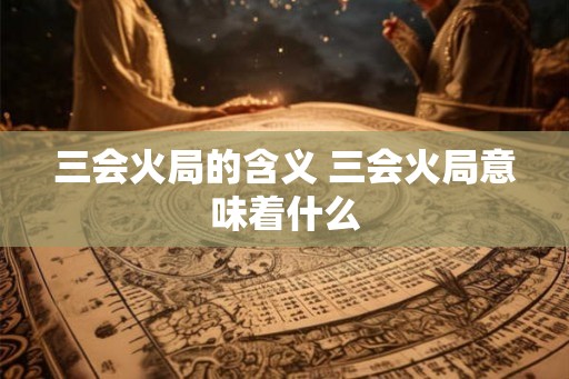 三会火局的含义 三会火局意味着什么