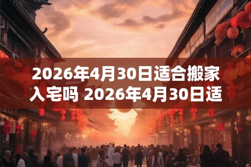 2026年4月30日适合搬家入宅吗 2026年4月30日适合搬家吗