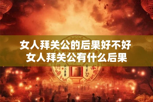 女人拜关公的后果好不好 女人拜关公有什么后果