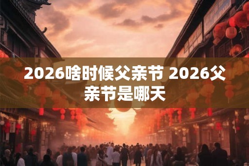 2026啥时候父亲节 2026父亲节是哪天