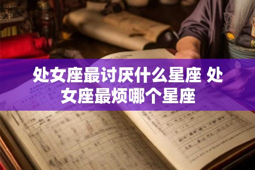 处女座最讨厌什么星座 处女座最烦哪个星座