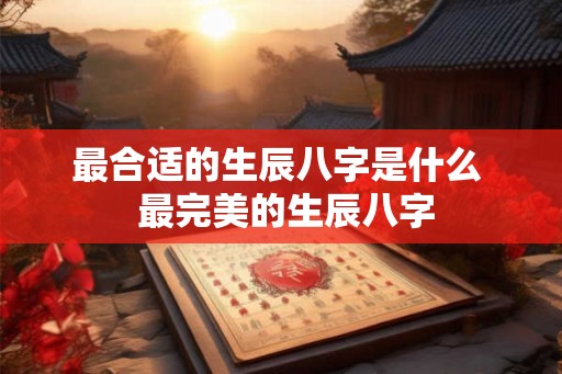 最合适的生辰八字是什么 最完美的生辰八字 最合适的生辰八字是什么 最完美的生辰八字