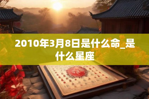 2010年3月8日是什么命_是什么星座 2010年3月8日是什么命_是什么星座