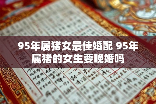 95年属猪女最佳婚配 95年属猪的女生要晚婚吗 95年属猪女最佳婚配 95年属猪的女生要晚婚吗