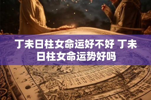 丁未日柱女命运好不好 丁未日柱女命运势好吗 丁未日柱女命运好不好 丁未日柱女命运势好吗