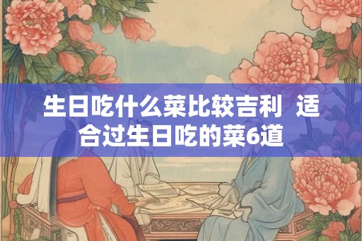 生日吃什么菜比较吉利  适合过生日吃的菜6道