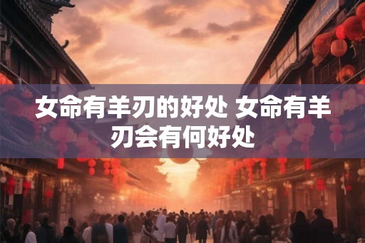 女命有羊刃的好处 女命有羊刃会有何好处 女命有羊刃的好处 女命有羊刃会有何好处