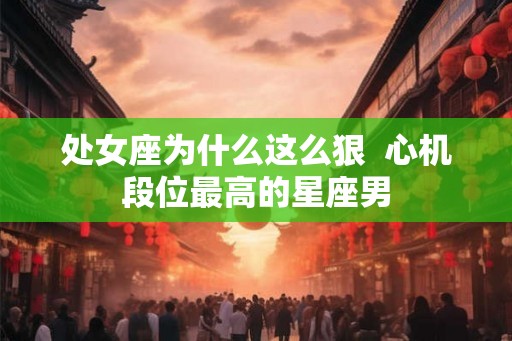 处女座为什么这么狠  心机段位最高的星座男