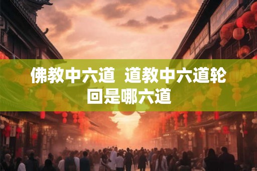 佛教中六道 道教中六道轮回是哪六道 佛教中六道 道教中六道轮回是哪六道
