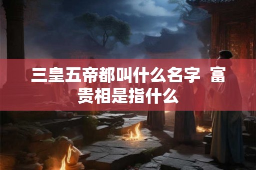 三皇五帝都叫什么名字  富贵相是指什么