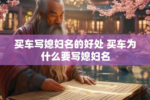 买车写媳妇名的好处 买车为什么要写媳妇名 买车写媳妇名的好处 买车为什么要写媳妇名