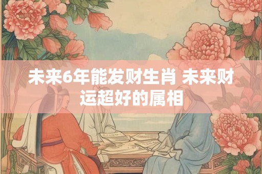 未来6年能发财生肖 未来财运超好的属相