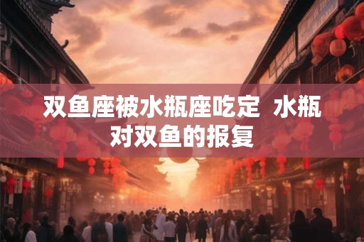 双鱼座被水瓶座吃定  水瓶对双鱼的报复