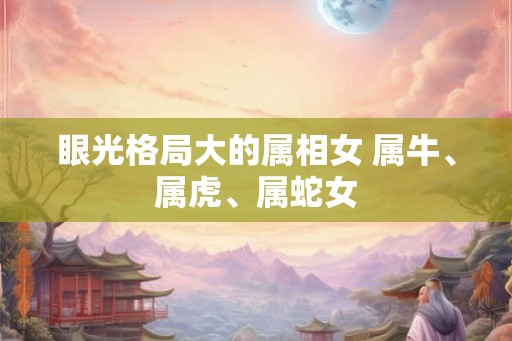 眼光格局大的属相女 属牛、属虎、属蛇女