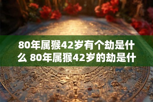 80年属猴42岁有个劫是什么 80年属猴42岁的劫是什么
