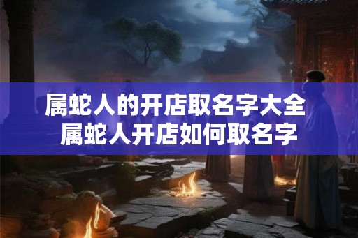 属蛇人的开店取名字大全 属蛇人开店如何取名字
