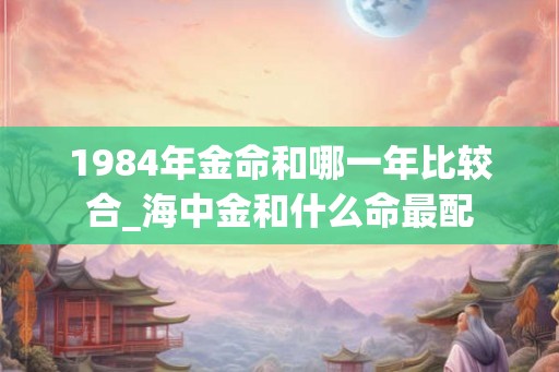 1984年金命和哪一年比较合_海中金和什么命最配