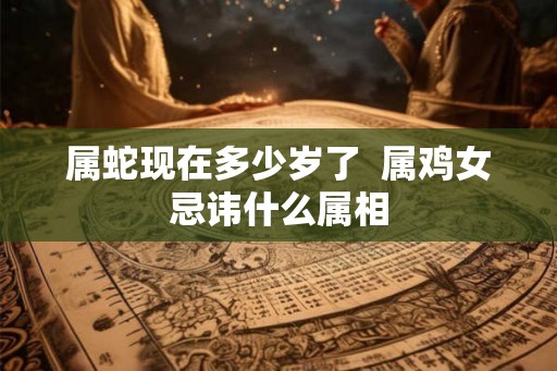 属蛇现在多少岁了 属鸡女忌讳什么属相 属蛇现在多少岁了 属鸡女忌讳什么属相