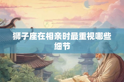 狮子座在相亲时最重视哪些细节