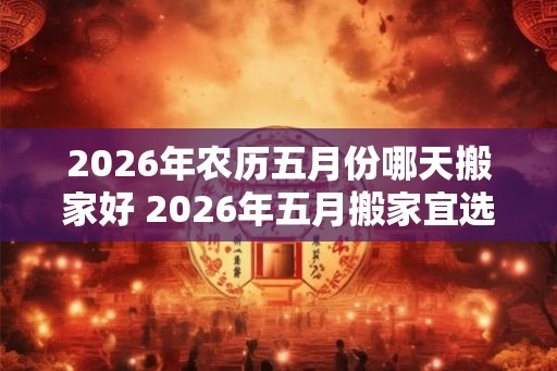 2026年农历五月份哪天搬家好 2026年五月搬家宜选何日