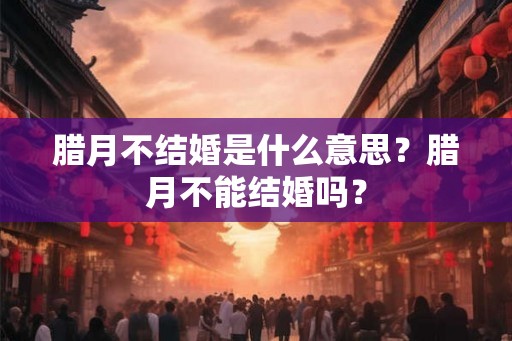 腊月不结婚是什么意思？腊月不能结婚吗？