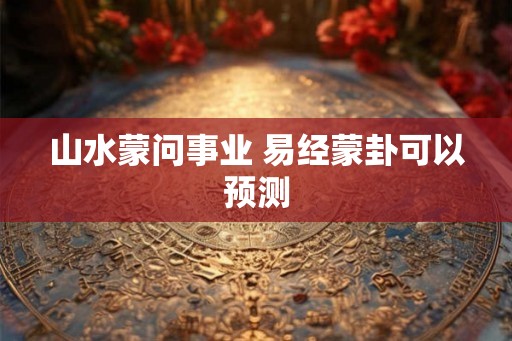 山水蒙问事业 易经蒙卦可以预测 山水蒙问事业 易经蒙卦可以预测