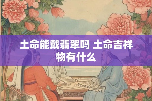 土命能戴翡翠吗 土命吉祥物有什么 土命能戴翡翠吗 土命吉祥物有什么